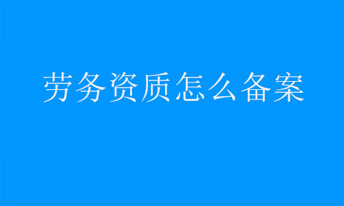 勞務(wù)資質(zhì)怎么備案-建筑施工勞務(wù)備案需要什么資料